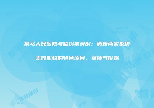 侯马人民医院与临汾莱灵创：解析两家整形美容机构的特色项目、资质与价格