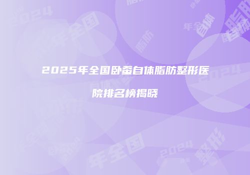 2025年全国卧蚕自体脂肪整形医院排名榜揭晓