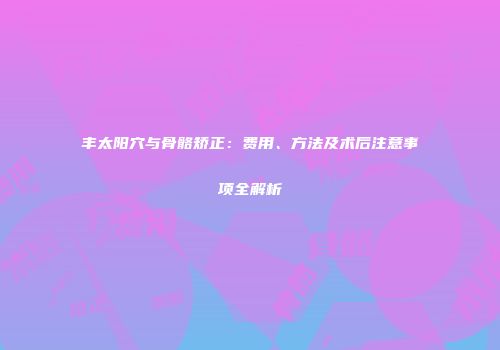 丰太阳穴与骨骼矫正：费用、方法及术后注意事项全解析