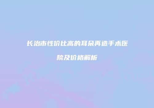 长治市性价比高的耳朵再造手术医院及价格解析