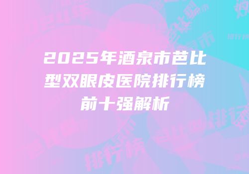 2025年酒泉市芭比型双眼皮医院排行榜前十强解析