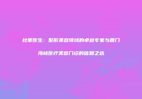 杜策医生：整形美容领域的卓越专家与厦门海峡医疗美容门诊的信赖之选
