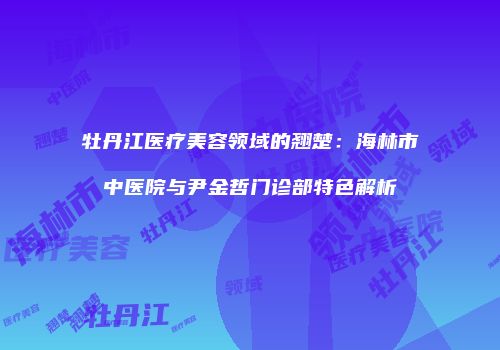 牡丹江医疗美容领域的翘楚：海林市中医院与尹金哲门诊部特色解析