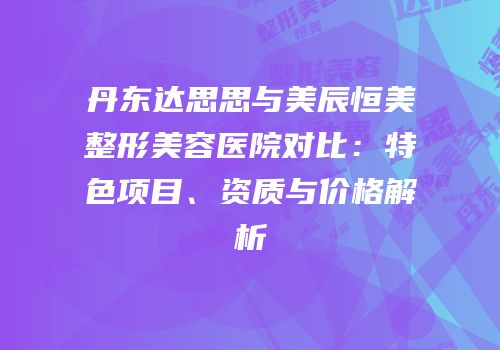 丹东达思思与美辰恒美整形美容医院对比：特色项目、资质与价格解析