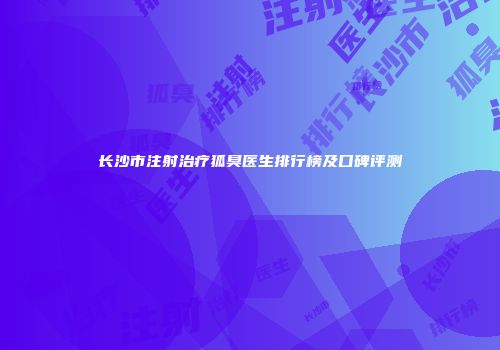 长沙市注射治疗狐臭医生排行榜及口碑评测