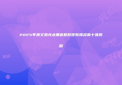 2025年遵义激光点黑痣整形医院排名前十强揭晓