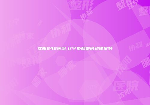 沈阳242医院,辽宁协和整形科哪家好
