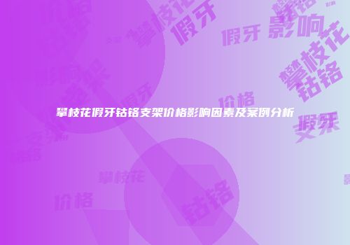攀枝花假牙钴铬支架价格影响因素及案例分析
