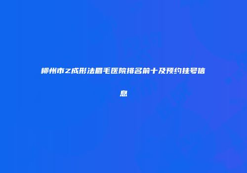 柳州市Z成形法眉毛医院排名前十及预约挂号信息