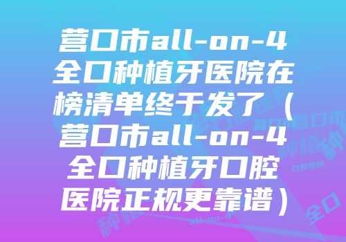 营口市all-on-4全口种植牙医院在榜清单终于发了（营口市all-on-4全口种植牙口腔医院正规更靠谱）
