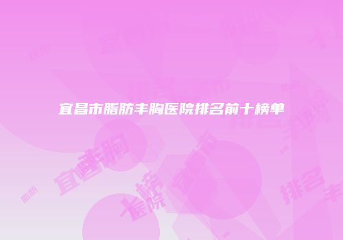 宜昌市脂肪丰胸医院排名前十榜单