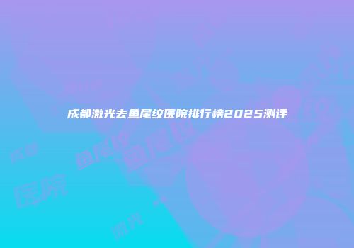 成都激光去鱼尾纹医院排行榜2025测评