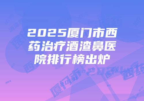 2025厦门市西药治疗酒渣鼻医院排行榜出炉
