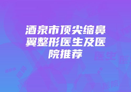 酒泉市顶尖缩鼻翼整形医生及医院推荐