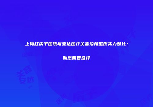 上海红房子医院与安达医疗关容诊所整形实力对比：助您明智选择