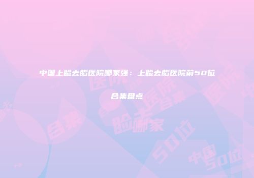 中国上睑去脂医院哪家强：上睑去脂医院前50位合集盘点