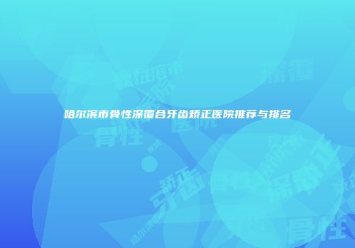 哈尔滨市骨性深覆合牙齿矫正医院推荐与排名