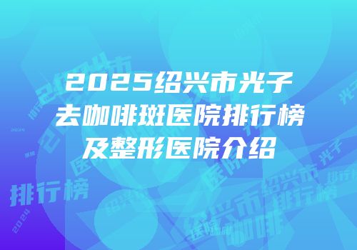 2025绍兴市光子去咖啡斑医院排行榜及整形医院介绍