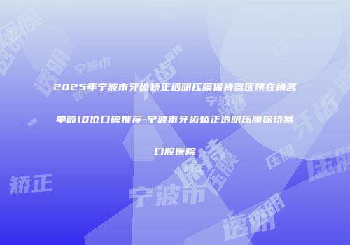 2025年宁波市牙齿矫正透明压膜保持器医院在榜名单前10位口碑推荐-宁波市牙齿矫正透明压膜保持器口腔医院