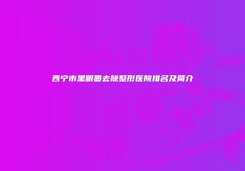 西宁市黑眼圈去除整形医院排名及简介
