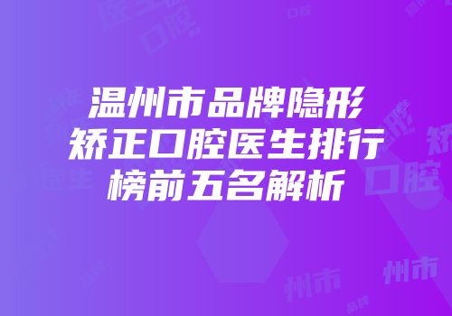 温州市品牌隐形矫正口腔医生排行榜前五名解析
