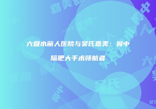 六盘水丽人医院与吴氏嘉美：鼻中隔肥大手术领航者
