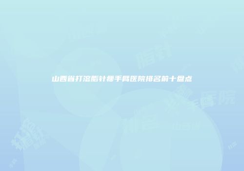 山西省打溶脂针瘦手臂医院排名前十盘点