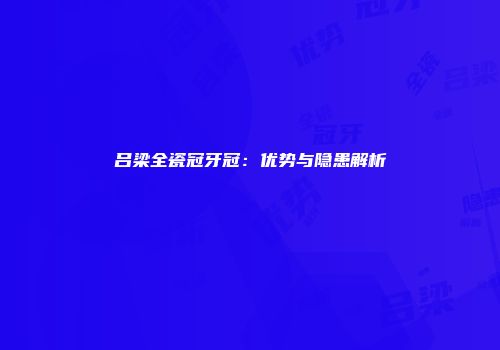 吕梁全瓷冠牙冠：优势与隐患解析
