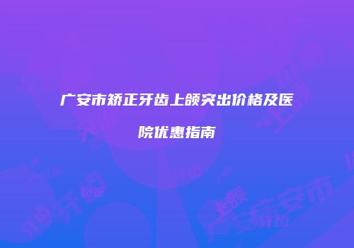 广安市矫正牙齿上颌突出价格及医院优惠指南