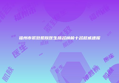 福州市紧致肌肤医生排名榜前十名权威速报