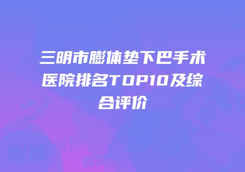 三明市膨体垫下巴手术医院排名TOP10及综合评价