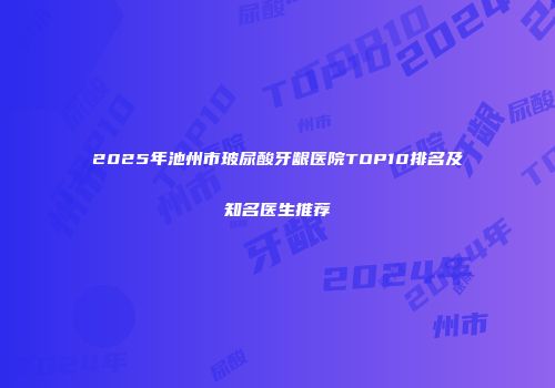 2025年池州市玻尿酸牙龈医院TOP10排名及知名医生推荐