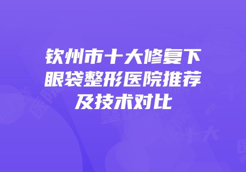 钦州市十大修复下眼袋整形医院推荐及技术对比