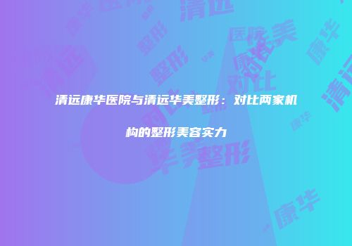 清远康华医院与清远华美整形：对比两家机构的整形美容实力