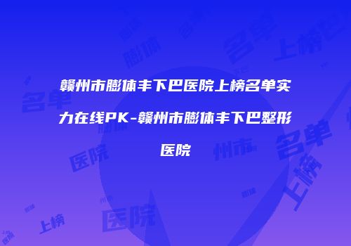 赣州市膨体丰下巴医院上榜名单实力在线PK-赣州市膨体丰下巴整形医院