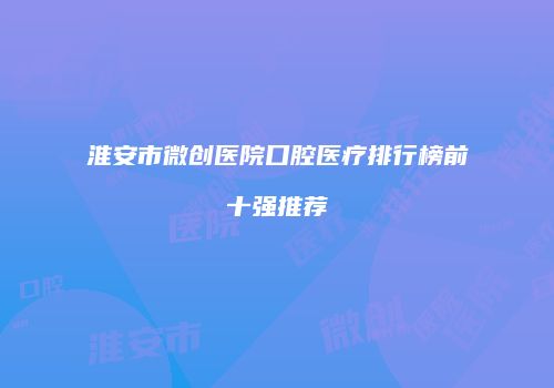 淮安市微创医院口腔医疗排行榜前十强推荐