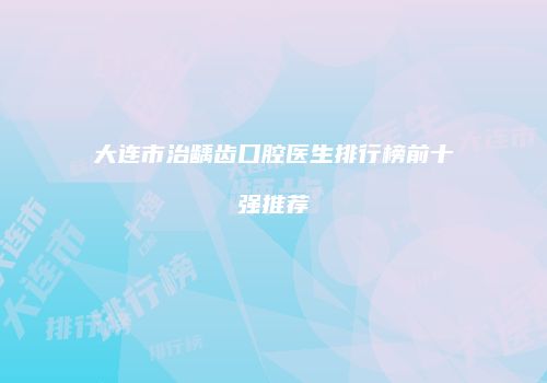 大连市治龋齿口腔医生排行榜前十强推荐
