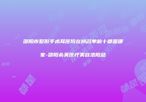 邵阳市整形手术耳医院在榜名单前十都是哪家-邵阳希美医疗美容洛阳总