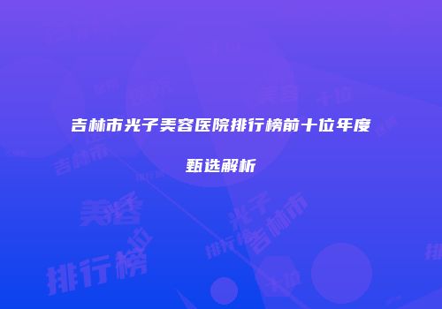 吉林市光子美容医院排行榜前十位年度甄选解析