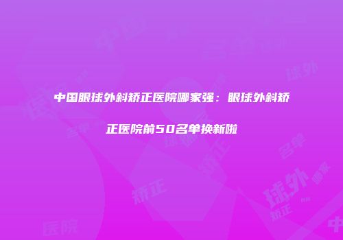 中国眼球外斜矫正医院哪家强：眼球外斜矫正医院前50名单换新啦
