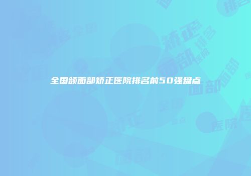 全国颌面部矫正医院排名前50强盘点