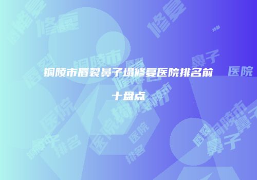 铜陵市唇裂鼻子塌修复医院排名前十盘点