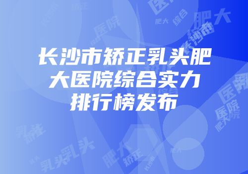 长沙市矫正乳头肥大医院综合实力排行榜发布