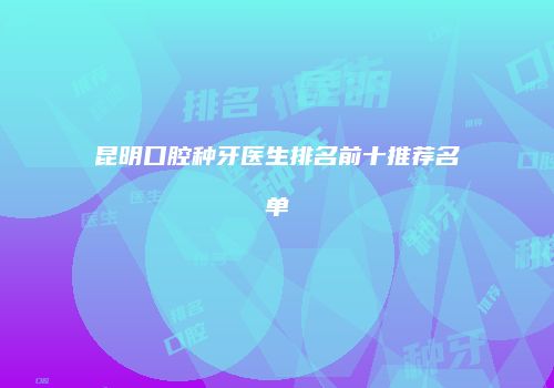 昆明口腔种牙医生排名前十推荐名单