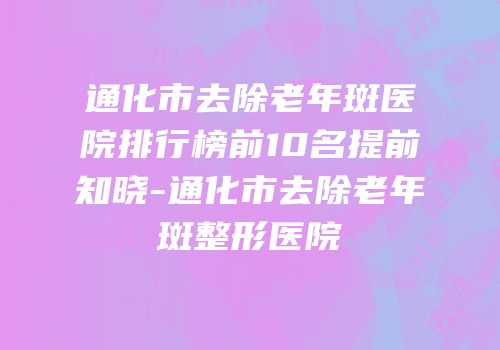 通化市去除老年斑医院排行榜前10名提前知晓-通化市去除老年斑整形医院