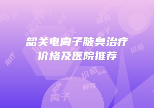 韶关电离子腋臭治疗价格及医院推荐