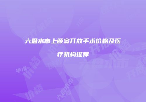 六盘水市上颌窦开放手术价格及医疗机构推荐