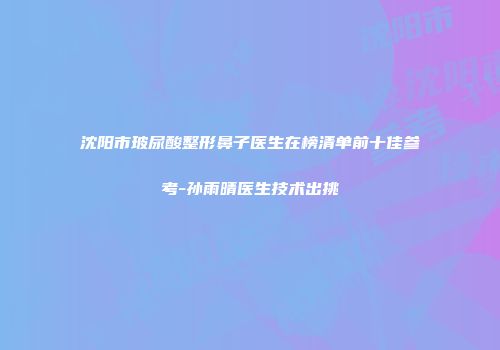 沈阳市玻尿酸整形鼻子医生在榜清单前十佳参考-孙雨晴医生技术出挑