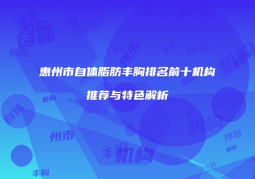 惠州市自体脂肪丰胸排名前十机构推荐与特色解析