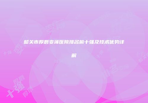 韶关市厚唇变薄医院排名前十强及技术优势详解